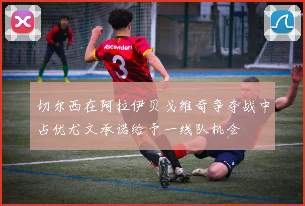 切尔西在阿拉伊贝戈维奇争夺战中占优尤文承诺给予一线队机会